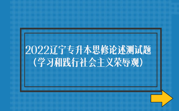 2022遼寧專升本思修論述測試題(學(xué)習(xí)和踐行社會(huì)主義榮辱觀) 2022遼寧專升本思修論述測試題(學(xué)習(xí)和踐行社會(huì)主義榮辱觀)