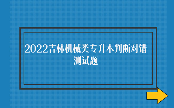 2022吉林機(jī)械類(lèi)專升本判斷對(duì)錯(cuò)測(cè)試題 2022吉林機(jī)械類(lèi)專升本判斷對(duì)錯(cuò)測(cè)試題