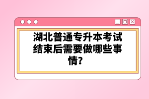 湖北普通專升本考試結(jié)束后需要做哪些事情？