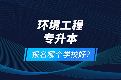 環(huán)境工程專升本報(bào)名什么學(xué)校好？