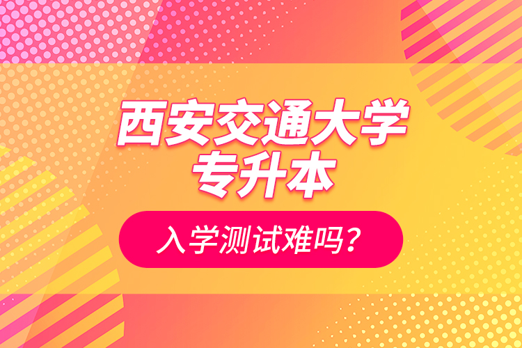 西安交通大學(xué)專升本入學(xué)測試難嗎？
