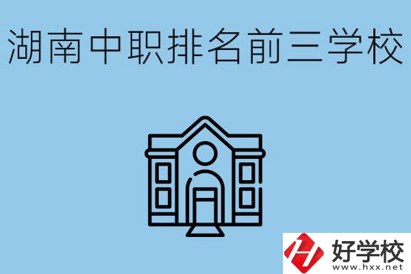 湖南省中職學校排名前三是哪幾所？具體位置在哪里？