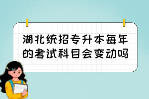 湖北統(tǒng)招專升本每年的考試科目會(huì)變動(dòng)嗎？