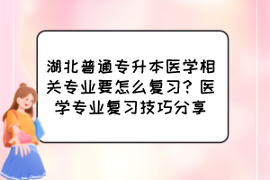 湖北普通專升本醫(yī)學相關專業(yè)要怎么復習？醫(yī)學專業(yè)復習技巧分享